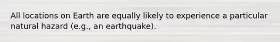 All locations on Earth are equally likely to experience a particular natural hazard (e.g., an earthquake).