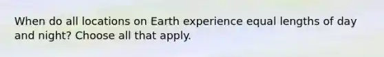 When do all locations on Earth experience equal lengths of day and night? Choose all that apply.