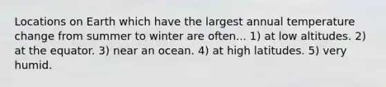 Locations on Earth which have the largest annual temperature change from summer to winter are often... 1) at low altitudes. 2) at the equator. 3) near an ocean. 4) at high latitudes. 5) very humid.