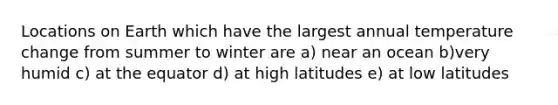 Locations on Earth which have the largest annual temperature change from summer to winter are a) near an ocean b)very humid c) at the equator d) at high latitudes e) at low latitudes