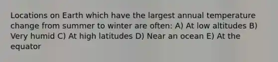 Locations on Earth which have the largest annual temperature change from summer to winter are often: A) At low altitudes B) Very humid C) At high latitudes D) Near an ocean E) At the equator