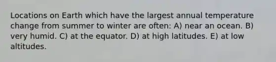 Locations on Earth which have the largest annual temperature change from summer to winter are often: A) near an ocean. B) very humid. C) at the equator. D) at high latitudes. E) at low altitudes.