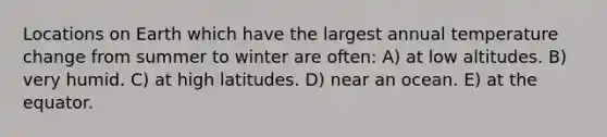 Locations on Earth which have the largest annual temperature change from summer to winter are often: A) at low altitudes. B) very humid. C) at high latitudes. D) near an ocean. E) at the equator.