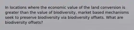 In locations where the economic value of the land conversion is greater than the value of biodiversity, market based mechanisms seek to preserve biodiversity via biodiversity offsets. What are biodiversity offsets?