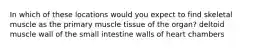 In which of these locations would you expect to find skeletal muscle as the primary muscle tissue of the organ? deltoid muscle wall of the small intestine walls of heart chambers