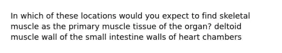 In which of these locations would you expect to find skeletal muscle as the primary muscle tissue of the organ? deltoid muscle wall of the small intestine walls of heart chambers