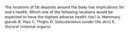 The locations of fat deposits around the body has implications for one's health. Which one of the following locations would be expected to have the highest adverse health risk? A. Mammary glands B. Hips C. Thighs D. Subcutaneous (under the skin) E. Visceral (internal organs)