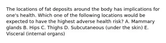 The locations of fat deposits around the body has implications for one's health. Which one of the following locations would be expected to have the highest adverse health risk? A. Mammary glands B. Hips C. Thighs D. Subcutaneous (under the skin) E. Visceral (internal organs)