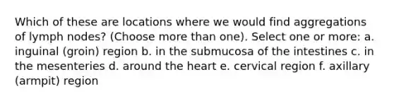 Which of these are locations where we would find aggregations of lymph nodes? (Choose <a href='https://www.questionai.com/knowledge/keWHlEPx42-more-than' class='anchor-knowledge'>more than</a> one). Select one or more: a. inguinal (groin) region b. in the submucosa of the intestines c. in the mesenteries d. around <a href='https://www.questionai.com/knowledge/kya8ocqc6o-the-heart' class='anchor-knowledge'>the heart</a> e. cervical region f. axillary (armpit) region