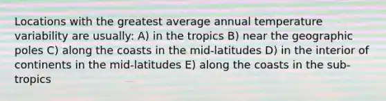 Locations with the greatest average annual temperature variability are usually: A) in the tropics B) near the geographic poles C) along the coasts in the mid-latitudes D) in the interior of continents in the mid-latitudes E) along the coasts in the sub-tropics