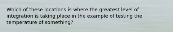 Which of these locations is where the greatest level of integration is taking place in the example of testing the temperature of something?