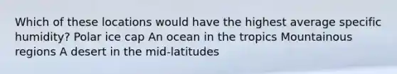 Which of these locations would have the highest average specific humidity? Polar ice cap An ocean in the tropics Mountainous regions A desert in the mid-latitudes