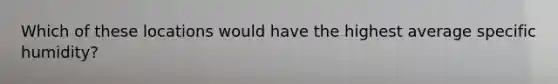 Which of these locations would have the highest average specific humidity?