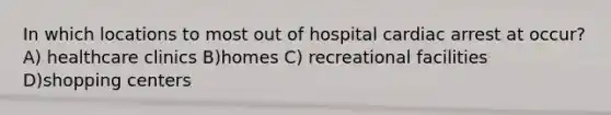 In which locations to most out of hospital cardiac arrest at occur? A) healthcare clinics B)homes C) recreational facilities D)shopping centers