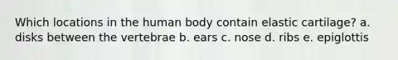 Which locations in the human body contain elastic cartilage? a. disks between the vertebrae b. ears c. nose d. ribs e. epiglottis