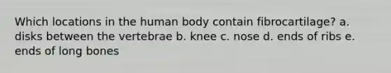 Which locations in the human body contain fibrocartilage? a. disks between the vertebrae b. knee c. nose d. ends of ribs e. ends of long bones