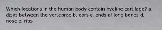 Which locations in the human body contain hyaline cartilage? a. disks between the vertebrae b. ears c. ends of long bones d. nose e. ribs