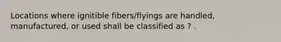 Locations where ignitible fibers/flyings are handled, manufactured, or used shall be classified as ? .