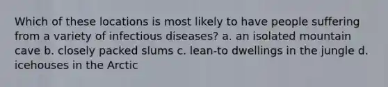 Which of these locations is most likely to have people suffering from a variety of infectious diseases? a. an isolated mountain cave b. closely packed slums c. lean-to dwellings in the jungle d. icehouses in the Arctic