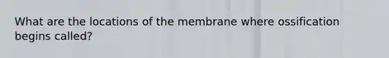 What are the locations of the membrane where ossification begins called?