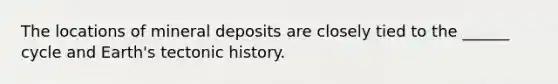 The locations of mineral deposits are closely tied to the ______ cycle and Earth's tectonic history.