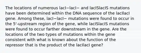 The locations of numerous lacI−lacI− and lacISlacIS mutations have been determined within the DNA sequence of the lacIlacI gene. Among these, lacI−lacI− mutations were found to occur in the 5'-upstream region of the gene, while lacISlacIS mutations were found to occur farther downstream in the gene. Are the locations of the two types of mutations within the gene consistent with what is known about the function of the repressor that is the product of the lacIlacI gene?