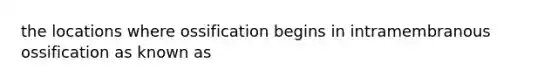the locations where ossification begins in intramembranous ossification as known as