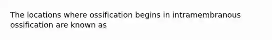 The locations where ossification begins in intramembranous ossification are known as