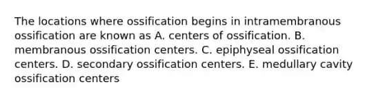 The locations where ossification begins in intramembranous ossification are known as A. centers of ossification. B. membranous ossification centers. C. epiphyseal ossification centers. D. secondary ossification centers. E. medullary cavity ossification centers