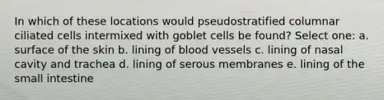 In which of these locations would pseudostratified columnar ciliated cells intermixed with goblet cells be found? Select one: a. surface of the skin b. lining of blood vessels c. lining of nasal cavity and trachea d. lining of serous membranes e. lining of the small intestine