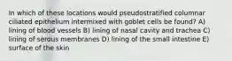 In which of these locations would pseudostratified columnar ciliated epithelium intermixed with goblet cells be found? A) lining of blood vessels B) lining of nasal cavity and trachea C) lining of serous membranes D) lining of the small intestine E) surface of the skin