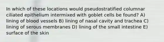 In which of these locations would pseudostratified columnar ciliated epithelium intermixed with goblet cells be found? A) lining of blood vessels B) lining of nasal cavity and trachea C) lining of serous membranes D) lining of the small intestine E) surface of the skin