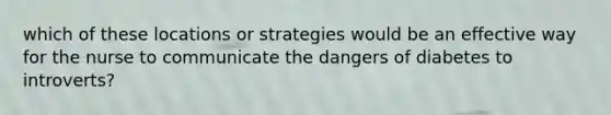 which of these locations or strategies would be an effective way for the nurse to communicate the dangers of diabetes to introverts?