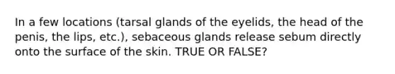 In a few locations (tarsal glands of the eyelids, the head of the penis, the lips, etc.), sebaceous glands release sebum directly onto the surface of the skin. TRUE OR FALSE?