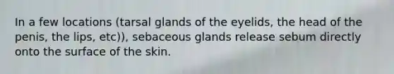 In a few locations (tarsal glands of the eyelids, the head of the penis, the lips, etc)), sebaceous glands release sebum directly onto the surface of the skin.