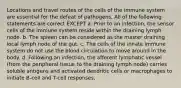 Locations and travel routes of the cells of the immune system are essential for the defeat of pathogens. All of the following statements are correct EXCEPT a. Prior to an infection, the sensor cells of the immune system reside within the draining lymph node. b. The spleen can be considered as the master draining local lymph node of the gut. c. The cells of the innate immune system do not use the blood circulation to move around in the body. d. Following an infection, the afferent lymphatic vessel (from the peripheral tissue to the draining lymph node) carries soluble antigens and activated dendritic cells or macrophages to initiate B-cell and T-cell responses.