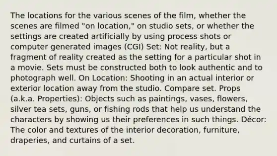 The locations for the various scenes of the film, whether the scenes are filmed "on location," on studio sets, or whether the settings are created artificially by using process shots or computer generated images (CGI) Set: Not reality, but a fragment of reality created as the setting for a particular shot in a movie. Sets must be constructed both to look authentic and to photograph well. On Location: Shooting in an actual interior or exterior location away from the studio. Compare set. Props (a.k.a. Properties): Objects such as paintings, vases, flowers, silver tea sets, guns, or fishing rods that help us understand the characters by showing us their preferences in such things. Décor: The color and textures of the interior decoration, furniture, draperies, and curtains of a set.