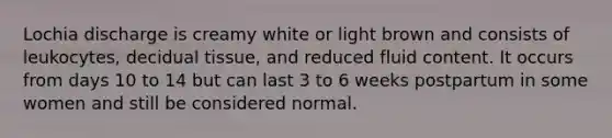 Lochia discharge is creamy white or light brown and consists of leukocytes, decidual tissue, and reduced fluid content. It occurs from days 10 to 14 but can last 3 to 6 weeks postpartum in some women and still be considered normal.