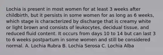 Lochia is present in most women for at least 3 weeks after childbirth, but it persists in some women for as long as 6 weeks, which stage is characterized by discharge that is creamy white or light brown and consists of leukocytes, decidual tissue, and reduced fluid content. It occurs from days 10 to 14 but can last 3 to 6 weeks postpartum in some women and still be considered normal. A. Lochia Rubra B. Lochia Serosa C. Lochia Alba