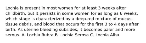 Lochia is present in most women for at least 3 weeks after childbirth, but it persists in some women for as long as 6 weeks, which stage is characterized by a deep-red mixture of mucus, tissue debris, and blood that occurs for the first 3 to 4 days after birth. As uterine bleeding subsides, it becomes paler and more serous. A. Lochia Rubra B. Lochia Serosa C. Lochia Alba