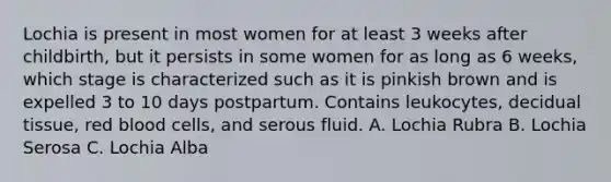 Lochia is present in most women for at least 3 weeks after childbirth, but it persists in some women for as long as 6 weeks, which stage is characterized such as it is pinkish brown and is expelled 3 to 10 days postpartum. Contains leukocytes, decidual tissue, red blood cells, and serous fluid. A. Lochia Rubra B. Lochia Serosa C. Lochia Alba