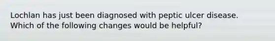 Lochlan has just been diagnosed with peptic ulcer disease. Which of the following changes would be helpful?