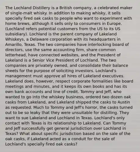 The Lochland Distillery is a British company, a celebrated maker of single-malt whisky. In addition to making whisky, it sells specially fired oak casks to people who want to experiment with home brews, although it sells only to consumers in Europe. (Lochland refers potential customers from the US to its US subsidiary). Lochland is the parent company of Lakeland Whiskeys, a Delaware corporation with its headquarters in Amarillo, Texas. The two companies have interlocking board of directors, use the same accounting firm, share common letterhead, have connected websites, and the President of Lakeland is a Senior Vice President of Lochland. The two companies are privately owned, and consolidate their balance sheets for the purpose of soliciting investors. Lochland's management must approve all hires of Lakeland executives. Lakeland does, however, respect corporate formalities like board meetings and minutes, and it keeps its own books and has its own bank accounts and line of credit. Tommy and Jeff, who wanted to go into the whiskey business, ordered two dozen oak casks from Lakeland, and Lakeland shipped the casks to Austin as requested. Much to Tommy and Jeff's horror, the casks turned out to be so leaky that they were unsuitable for distilling. They want to sue Lakeland and Lochland in Texas. Lochland's only contact with Texas is its relationship to Lakeland. Can Tommy and Jeff successfully get general jurisdiction over Lochland in Texas? What about specific jurisdiction based on the sale of the oak casks, if Lakeland acted as a conduit for the sale of Lochland's specially fired oak casks?