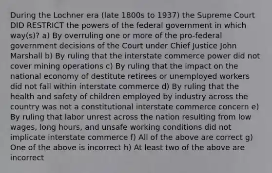 During the Lochner era (late 1800s to 1937) the Supreme Court DID RESTRICT the powers of the federal government in which way(s)? a) By overruling one or more of the pro-federal government decisions of the Court under Chief Justice John Marshall b) By ruling that the interstate commerce power did not cover mining operations c) By ruling that the impact on the national economy of destitute retirees or unemployed workers did not fall within interstate commerce d) By ruling that the health and safety of children employed by industry across the country was not a constitutional interstate commerce concern e) By ruling that labor unrest across the nation resulting from low wages, long hours, and unsafe working conditions did not implicate interstate commerce f) All of the above are correct g) One of the above is incorrect h) At least two of the above are incorrect