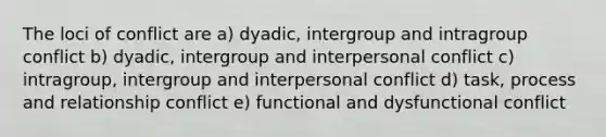 The loci of conflict are a) dyadic, intergroup and intragroup conflict b) dyadic, intergroup and interpersonal conflict c) intragroup, intergroup and interpersonal conflict d) task, process and relationship conflict e) functional and dysfunctional conflict