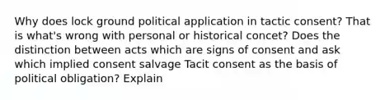 Why does lock ground political application in tactic consent? That is what's wrong with personal or historical concet? Does the distinction between acts which are signs of consent and ask which implied consent salvage Tacit consent as the basis of political obligation? Explain