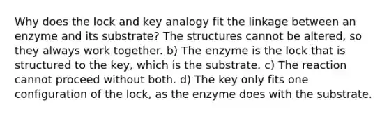 Why does the lock and key analogy fit the linkage between an enzyme and its substrate? The structures cannot be altered, so they always work together. b) The enzyme is the lock that is structured to the key, which is the substrate. c) The reaction cannot proceed without both. d) The key only fits one configuration of the lock, as the enzyme does with the substrate.