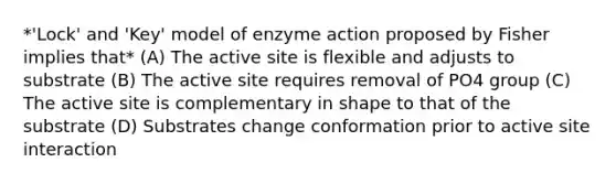 *'Lock' and 'Key' model of enzyme action proposed by Fisher implies that* (A) The active site is flexible and adjusts to substrate (B) The active site requires removal of PO4 group (C) The active site is complementary in shape to that of the substrate (D) Substrates change conformation prior to active site interaction