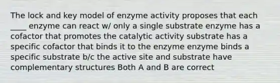 The lock and key model of enzyme activity proposes that each ____ enzyme can react w/ only a single substrate enzyme has a cofactor that promotes the catalytic activity substrate has a specific cofactor that binds it to the enzyme enzyme binds a specific substrate b/c the active site and substrate have complementary structures Both A and B are correct