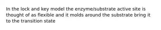 In the lock and key model the enzyme/substrate active site is thought of as flexible and it molds around the substrate bring it to the transition state